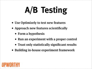 A/B Testing
• Use Optimizely to test new features
• Approach new features scientiﬁcally
  • Form a hypothesis
  • Run an experiment with a proper control
  • Trust only statistically signiﬁcant results
• Building in-house experiment framework
 