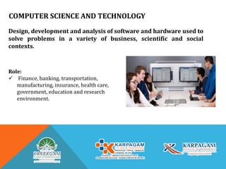COMPUTER SCIENCE AND TECHNOLOGY
Design, development and analysis of software and hardware used to
solve problems in a variety of business, scientific and social
contexts.
Role:
 Finance, banking, transportation,
manufacturing, insurance, health care,
government, education and research
environment.
 