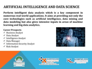 ARTIFICIAL INTELLIGENCE AND DATA SCIENCE
Perform intelligent data analysis which is a key component in
numerous real-world applications. It aims at providing not only the
core technologies such as artificial intelligence, data mining and
data modeling but also gives intensive inputs in areas of machine
learning and big data analytics.
Career Prospects
 Business Analyst
 Data Analyst
 Intelligence Analyst
 Data Manager
 Information Security Analyst
 Risk Analyst
 