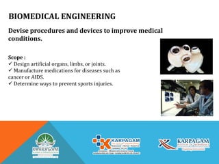 BIOMEDICAL ENGINEERING
Devise procedures and devices to improve medical
conditions.
Scope :
 Design artificial organs, limbs, or joints.
 Manufacture medications for diseases such as
cancer or AIDS.
 Determine ways to prevent sports injuries.
 