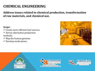 CHEMICAL ENGINEERING
Address issues related to chemical production, transformation
of raw materials, and chemical use.
Scope:
 Create more efficient fuel sources.
 Devise alternative production
methods.
 Map the human genome.
 Develop medications.
 