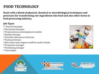 FOOD TECHNOLOGY
Deals with a blend of physical, chemical or microbiological techniques and
processes for transforming raw ingredients into food and also other forms in
food processing industry.
Job Types
 Food technologist
Nutritional therapist
Product/process development scientist
Quality manager
Scientific laboratory technician
Technical brewer
Jobs where your degree would be useful include:
Production manager
Purchasing manager
Toxicologist
 