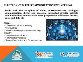 ELECTRONICS & TELECOMMUNICATION ENGINEERING
Deals with the reception of video, microprocessors, analogue
communication, digital and analogue integrated circuits, satellite
communication, antennae and wave progression, solid-state devices,
voice and data etc.
Scope:
 Telecommunication industry
IT industries
Health care equipment manufacturing
industry
 Mobile communication
 Internet technologies
Power Electronics, and Other industries
 