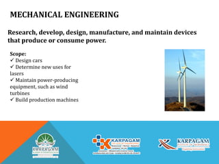 MECHANICAL ENGINEERING
Research, develop, design, manufacture, and maintain devices
that produce or consume power.
Scope:
 Design cars
 Determine new uses for
lasers
 Maintain power-producing
equipment, such as wind
turbines
 Build production machines
 