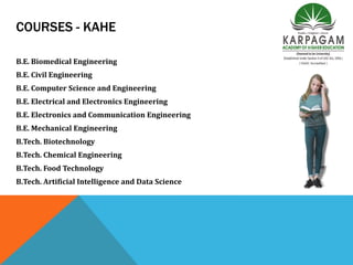 COURSES - KAHE
B.E. Biomedical Engineering
B.E. Civil Engineering
B.E. Computer Science and Engineering
B.E. Electrical and Electronics Engineering
B.E. Electronics and Communication Engineering
B.E. Mechanical Engineering
B.Tech. Biotechnology
B.Tech. Chemical Engineering
B.Tech. Food Technology
B.Tech. Artificial Intelligence and Data Science
 