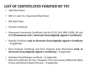 LIST OF CERTIFICATES VERIFIED BY TFC
• 10th Mark Sheet
• HSC (+1 and +2) / Equivalent Mark Sheet
• HSC Hall Ticket
• Transfer Certificate
• Permanent Community Certificate Card for ST, SC, SCA, MBC & DNC, BC and
BCM (Permanent card / electronic form/digitally signed e-Certificate)
• Nativity Certificate only in electronic form/digitally signed e-Certificate
– If applicable
• First Graduate Certificate and First Graduate Joint Declaration (only in
electronic form/digitally signed e-Certificate) – If applicable
• Srilankan Tamil Refugee certificate – If applicable
• Relevant certificates for Son / Daughter of Ex-Serviceman, Differently Abled
Person and Eminent Sports Persons – If applicable
 