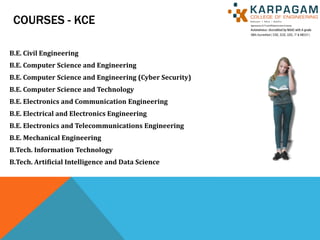 COURSES - KCE
B.E. Civil Engineering
B.E. Computer Science and Engineering
B.E. Computer Science and Engineering (Cyber Security)
B.E. Computer Science and Technology
B.E. Electronics and Communication Engineering
B.E. Electrical and Electronics Engineering
B.E. Electronics and Telecommunications Engineering
B.E. Mechanical Engineering
B.Tech. Information Technology
B.Tech. Artificial Intelligence and Data Science
 
