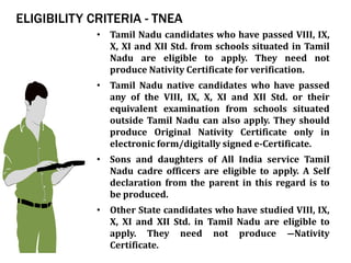 ELIGIBILITY CRITERIA - TNEA
• Tamil Nadu candidates who have passed VIII, IX,
X, XI and XII Std. from schools situated in Tamil
Nadu are eligible to apply. They need not
produce Nativity Certificate for verification.
• Tamil Nadu native candidates who have passed
any of the VIII, IX, X, XI and XII Std. or their
equivalent examination from schools situated
outside Tamil Nadu can also apply. They should
produce Original Nativity Certificate only in
electronic form/digitally signed e-Certificate.
• Sons and daughters of All India service Tamil
Nadu cadre officers are eligible to apply. A Self
declaration from the parent in this regard is to
be produced.
• Other State candidates who have studied VIII, IX,
X, XI and XII Std. in Tamil Nadu are eligible to
apply. They need not produce ―Nativity
Certificate.
 