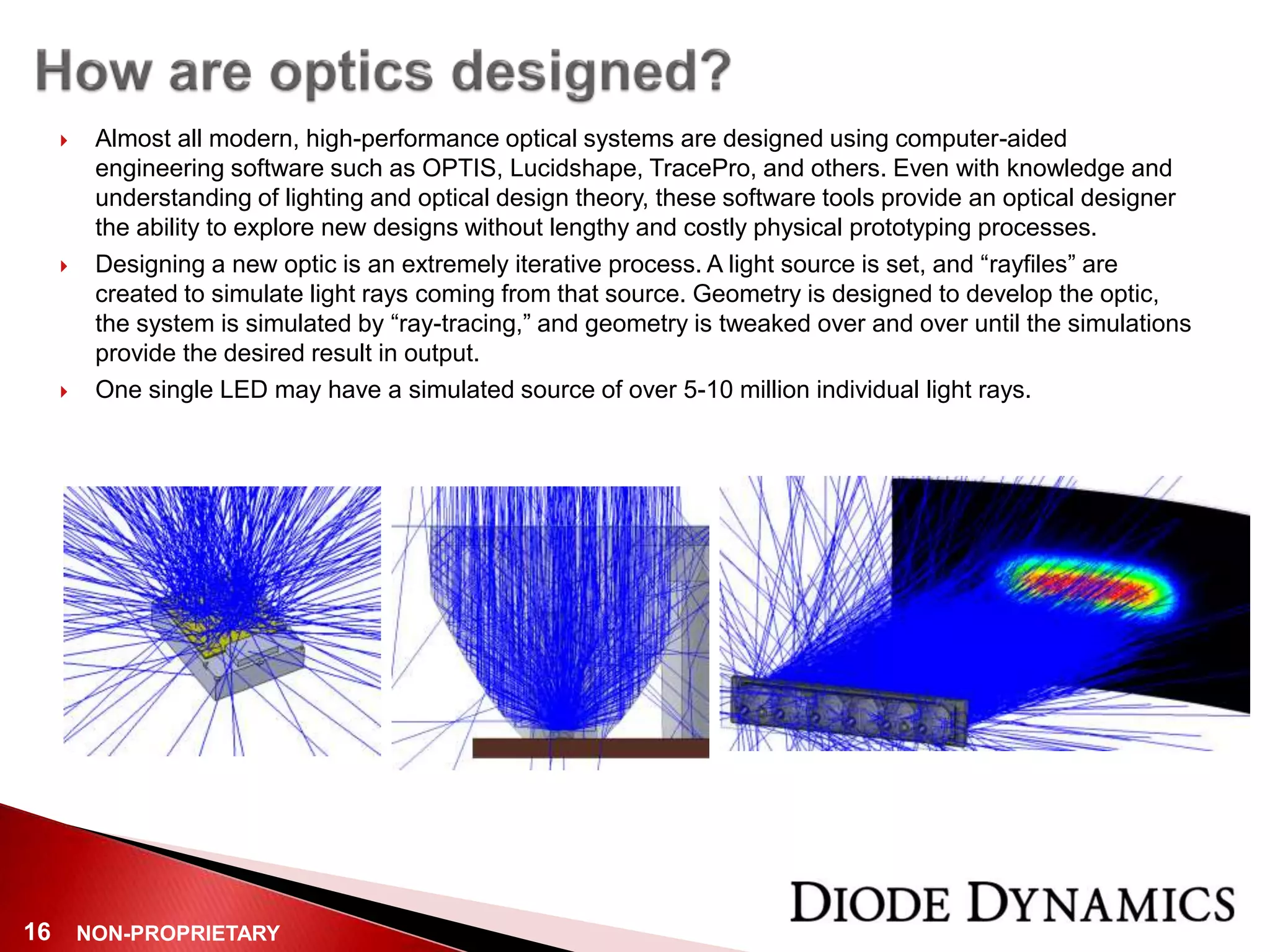 NON-PROPRIETARY16
 Almost all modern, high-performance optical systems are designed using computer-aided
engineering software such as OPTIS, Lucidshape, TracePro, and others. Even with knowledge and
understanding of lighting and optical design theory, these software tools provide an optical designer
the ability to explore new designs without lengthy and costly physical prototyping processes.
 Designing a new optic is an extremely iterative process. A light source is set, and “rayfiles” are
created to simulate light rays coming from that source. Geometry is designed to develop the optic,
the system is simulated by “ray-tracing,” and geometry is tweaked over and over until the simulations
provide the desired result in output.
 One single LED may have a simulated source of over 5-10 million individual light rays.
 