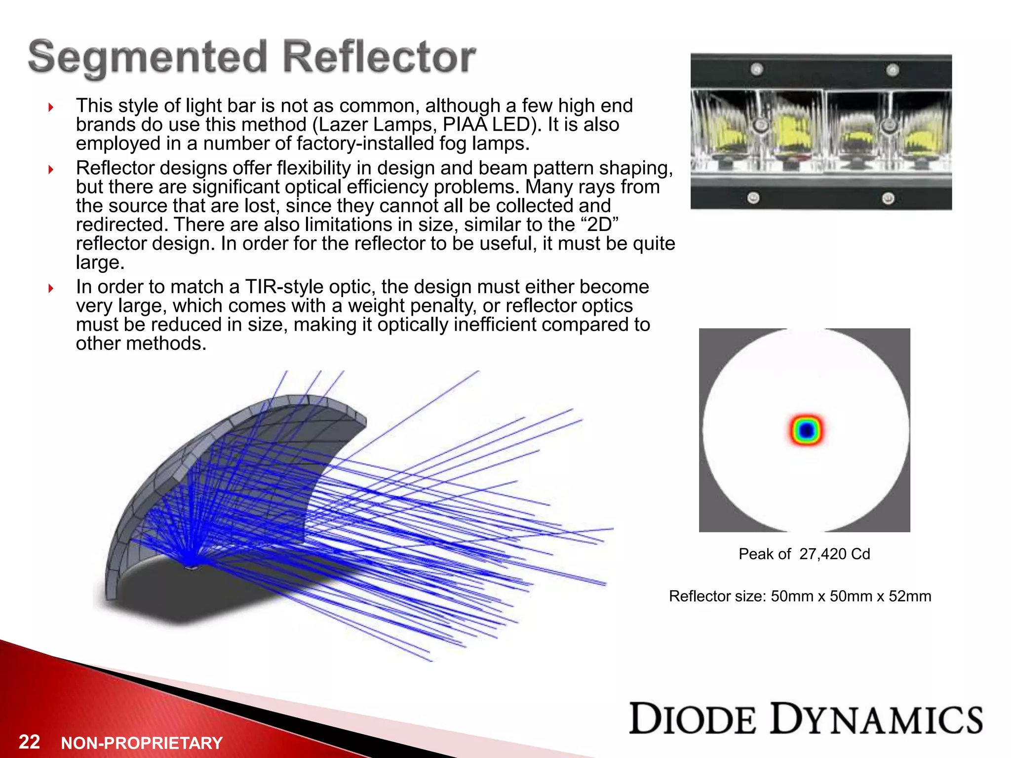 NON-PROPRIETARY22
 This style of light bar is not as common, although a few high end
brands do use this method (Lazer Lamps, PIAA LED). It is also
employed in a number of factory-installed fog lamps.
 Reflector designs offer flexibility in design and beam pattern shaping,
but there are significant optical efficiency problems. Many rays from
the source that are lost, since they cannot all be collected and
redirected. There are also limitations in size, similar to the “2D”
reflector design. In order for the reflector to be useful, it must be quite
large.
 In order to match a TIR-style optic, the design must either become
very large, which comes with a weight penalty, or reflector optics
must be reduced in size, making it optically inefficient compared to
other methods.
Peak of 27,420 Cd
Reflector size: 50mm x 50mm x 52mm
 