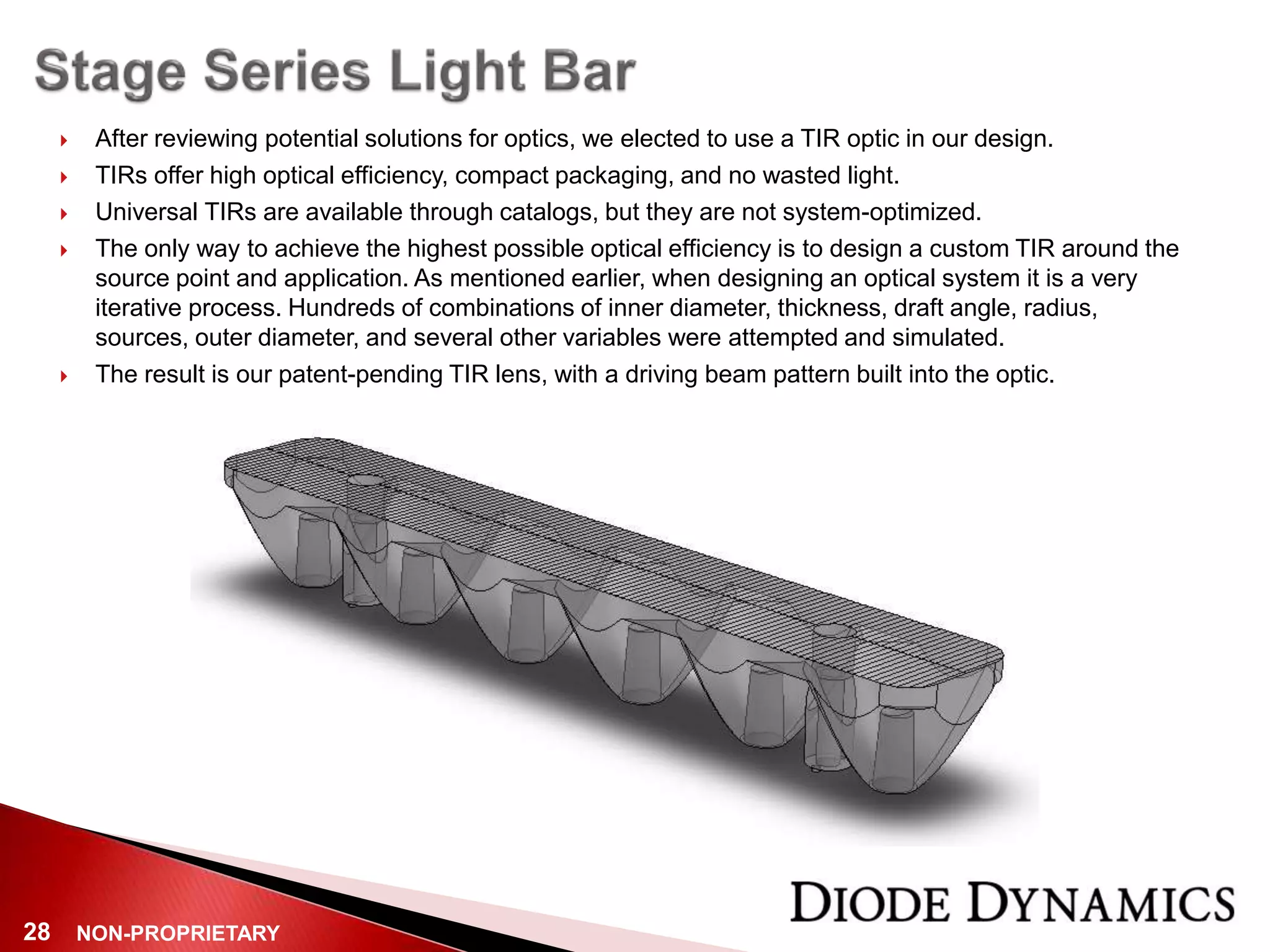 NON-PROPRIETARY28
 After reviewing potential solutions for optics, we elected to use a TIR optic in our design.
 TIRs offer high optical efficiency, compact packaging, and no wasted light.
 Universal TIRs are available through catalogs, but they are not system-optimized.
 The only way to achieve the highest possible optical efficiency is to design a custom TIR around the
source point and application. As mentioned earlier, when designing an optical system it is a very
iterative process. Hundreds of combinations of inner diameter, thickness, draft angle, radius,
sources, outer diameter, and several other variables were attempted and simulated.
 The result is our patent-pending TIR lens, with a driving beam pattern built into the optic.
 