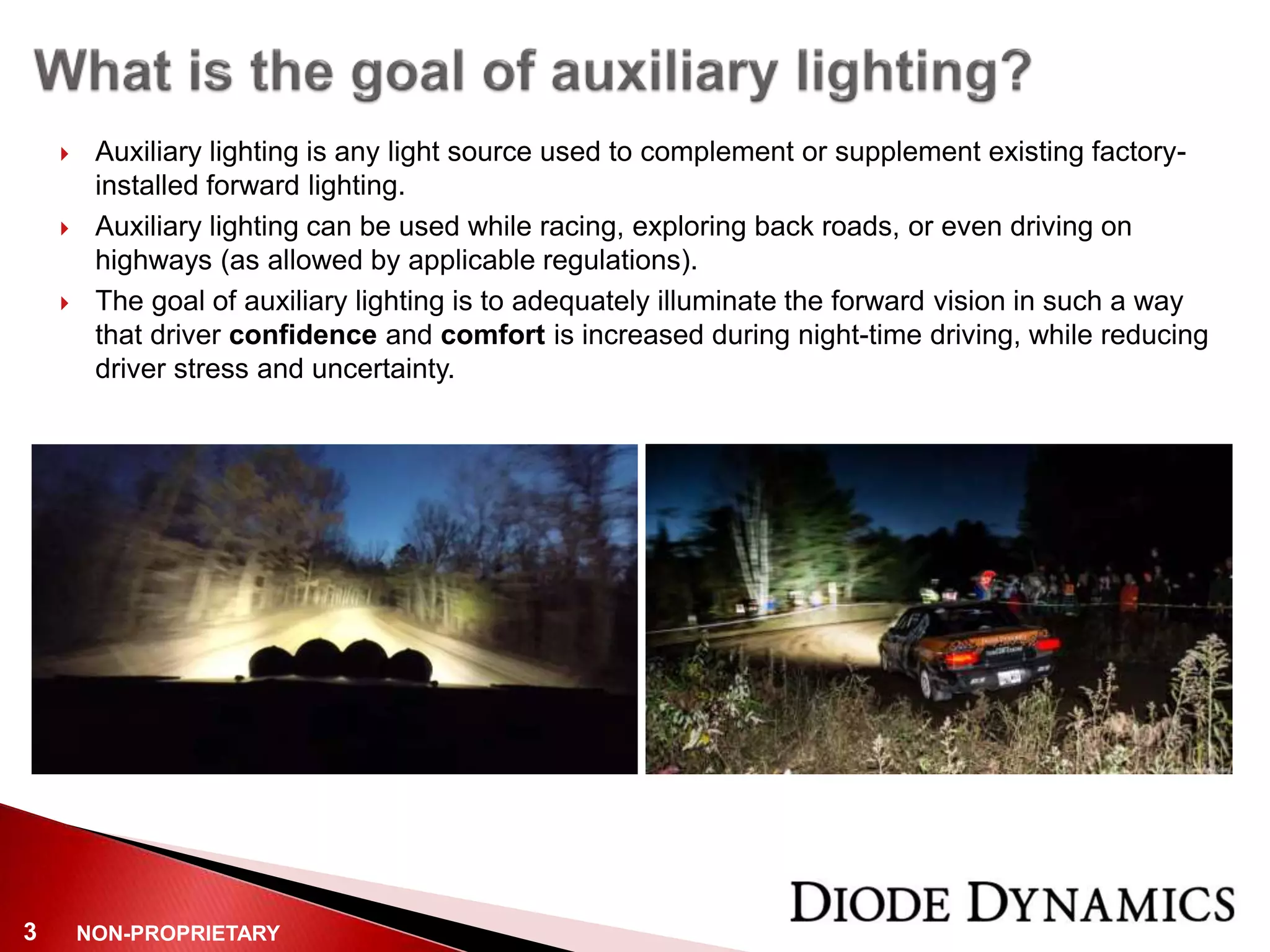 NON-PROPRIETARY3
 Auxiliary lighting is any light source used to complement or supplement existing factory-
installed forward lighting.
 Auxiliary lighting can be used while racing, exploring back roads, or even driving on
highways (as allowed by applicable regulations).
 The goal of auxiliary lighting is to adequately illuminate the forward vision in such a way
that driver confidence and comfort is increased during night-time driving, while reducing
driver stress and uncertainty.
 