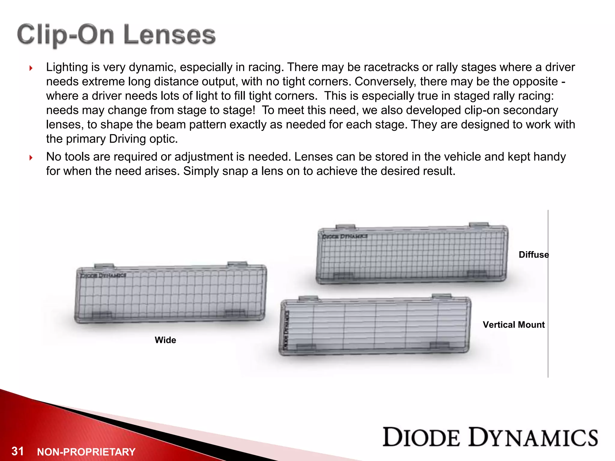 NON-PROPRIETARY31
 Lighting is very dynamic, especially in racing. There may be racetracks or rally stages where a driver
needs extreme long distance output, with no tight corners. Conversely, there may be the opposite -
where a driver needs lots of light to fill tight corners. This is especially true in staged rally racing:
needs may change from stage to stage! To meet this need, we also developed clip-on secondary
lenses, to shape the beam pattern exactly as needed for each stage. They are designed to work with
the primary Driving optic.
 No tools are required or adjustment is needed. Lenses can be stored in the vehicle and kept handy
for when the need arises. Simply snap a lens on to achieve the desired result.
Diffuse
Wide
Vertical Mount
 