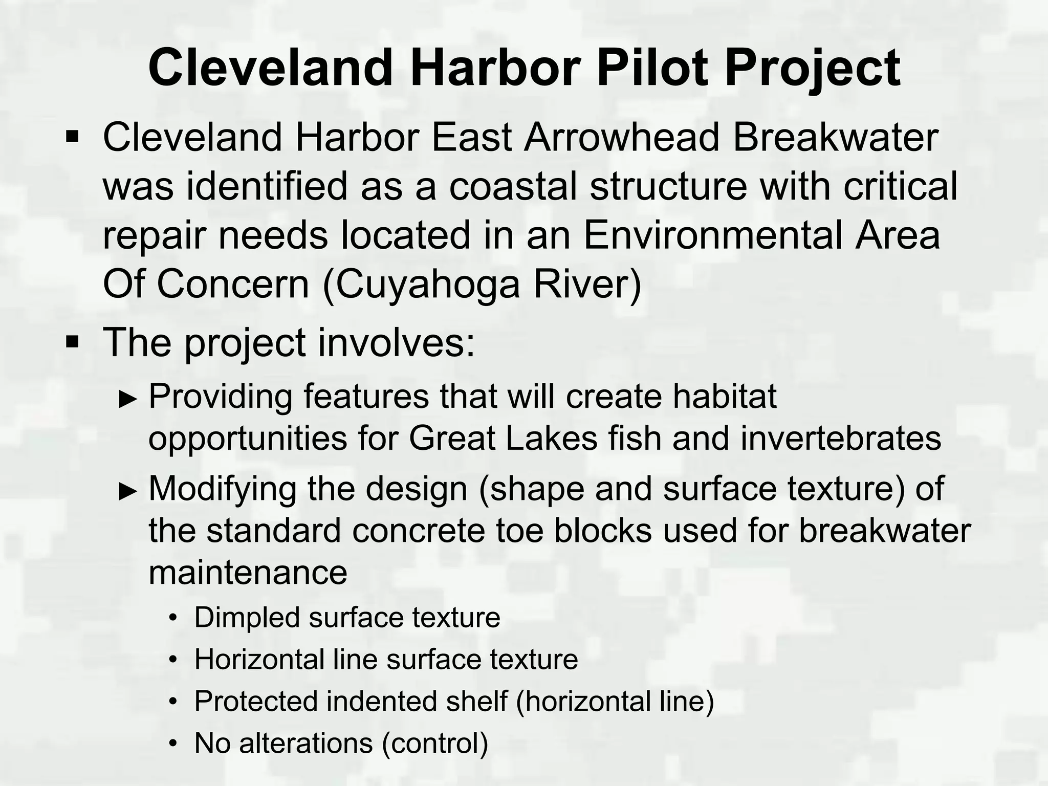 Cleveland Harbor Pilot Project
 Cleveland Harbor East Arrowhead Breakwater
  was identified as a coastal structure with critical
  repair needs located in an Environmental Area
  Of Concern (Cuyahoga River)
 The project involves:
   ► Providing features that will create habitat
     opportunities for Great Lakes fish and invertebrates
   ► Modifying the design (shape and surface texture) of
     the standard concrete toe blocks used for breakwater
     maintenance
      •   Dimpled surface texture
      •   Horizontal line surface texture
      •   Protected indented shelf (horizontal line)
      •   No alterations (control)
 