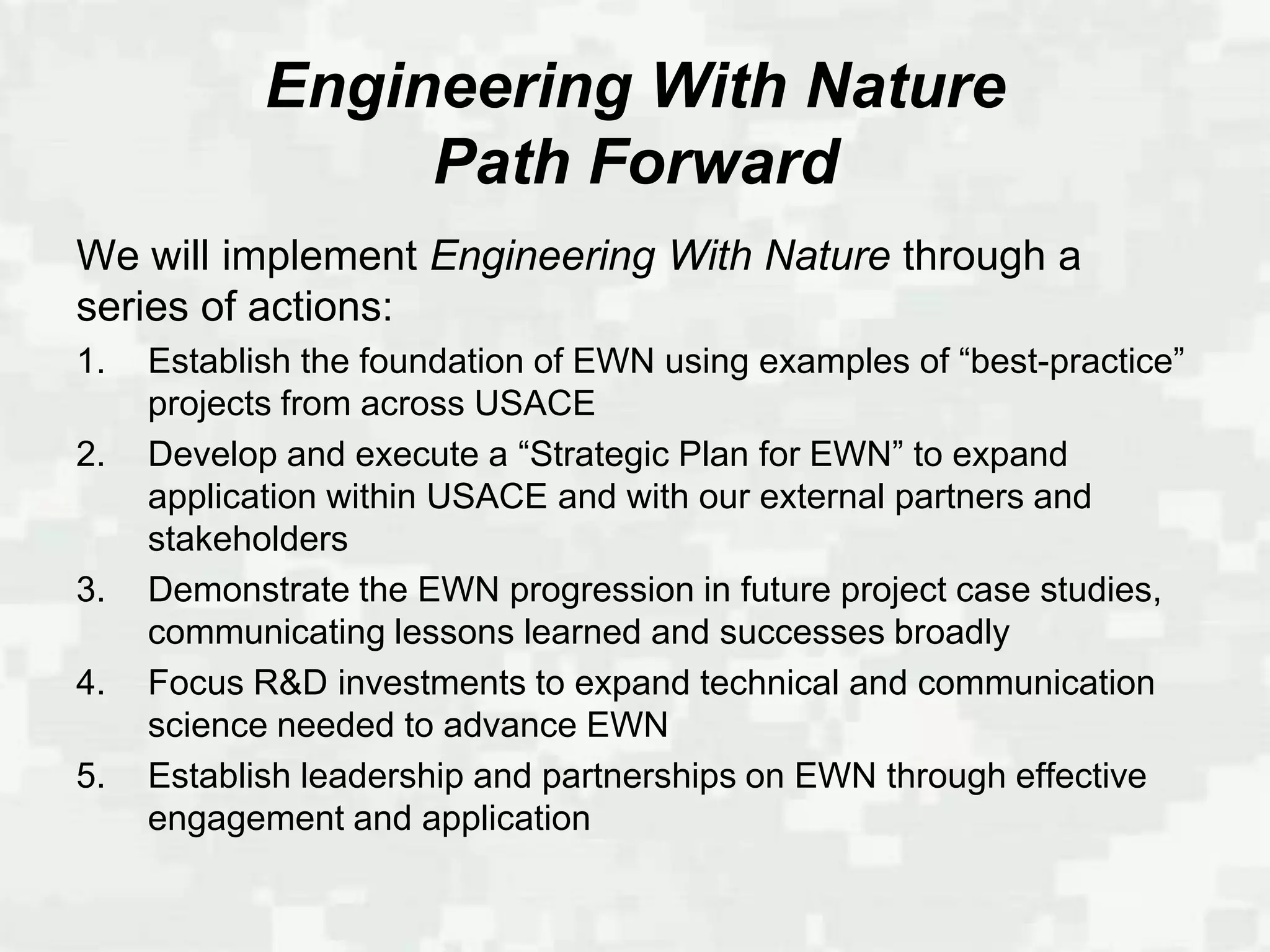 Engineering With Nature
                 Path Forward
We will implement Engineering With Nature through a
series of actions:
1.   Establish the foundation of EWN using examples of “best-practice”
     projects from across USACE
2.   Develop and execute a “Strategic Plan for EWN” to expand
     application within USACE and with our external partners and
     stakeholders
3.   Demonstrate the EWN progression in future project case studies,
     communicating lessons learned and successes broadly
4.   Focus R&D investments to expand technical and communication
     science needed to advance EWN
5.   Establish leadership and partnerships on EWN through effective
     engagement and application
 