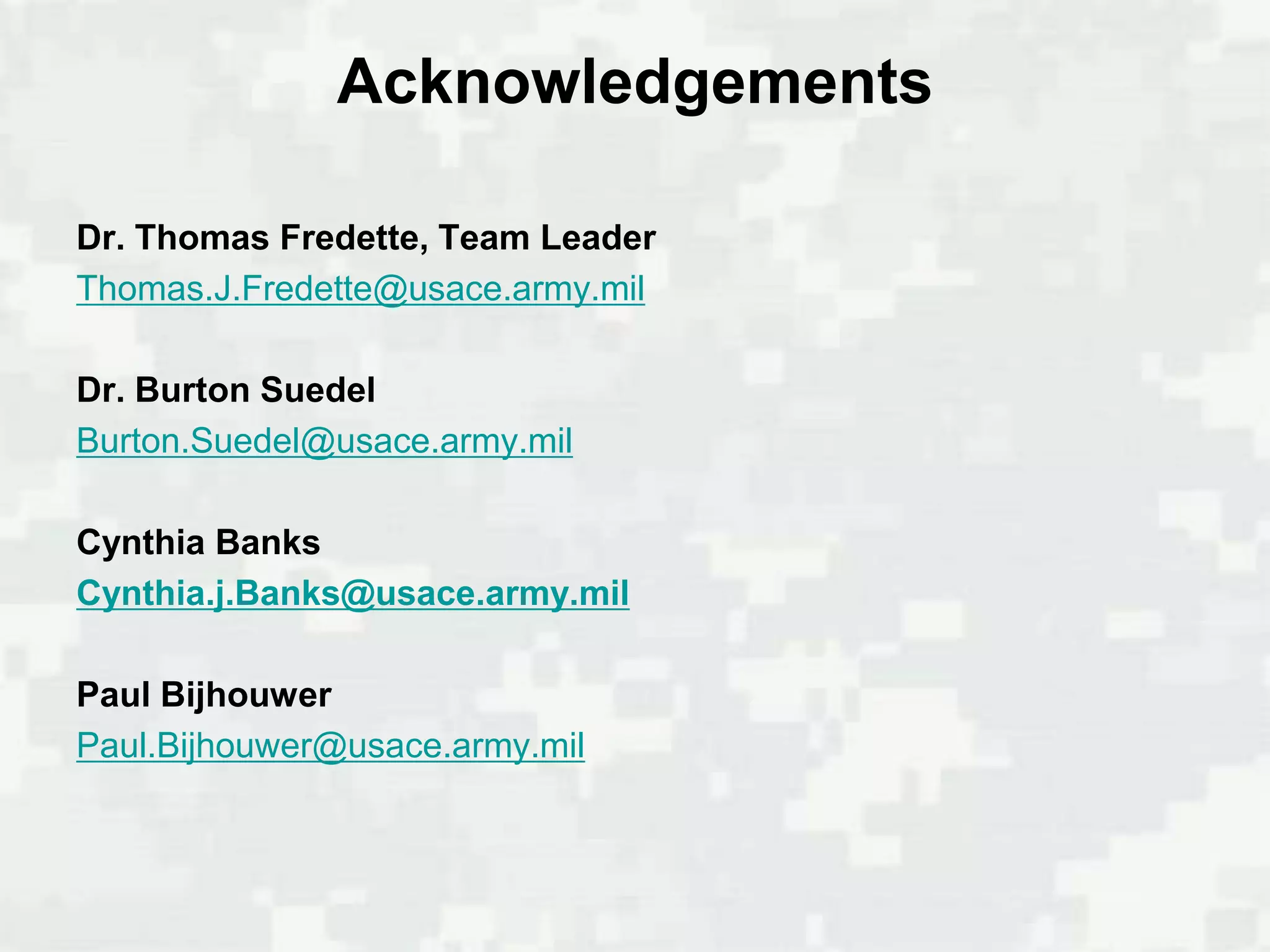 Acknowledgements

Dr. Thomas Fredette, Team Leader
Thomas.J.Fredette@usace.army.mil

Dr. Burton Suedel
Burton.Suedel@usace.army.mil

Cynthia Banks
Cynthia.j.Banks@usace.army.mil

Paul Bijhouwer
Paul.Bijhouwer@usace.army.mil
 