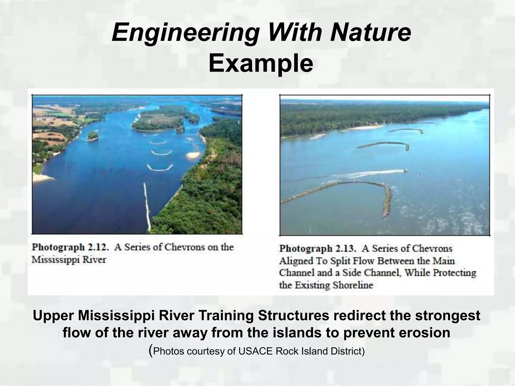 Engineering With Nature
                  Example




Upper Mississippi River Training Structures redirect the strongest
   flow of the river away from the islands to prevent erosion
                 (Photos courtesy of USACE Rock Island District)
 