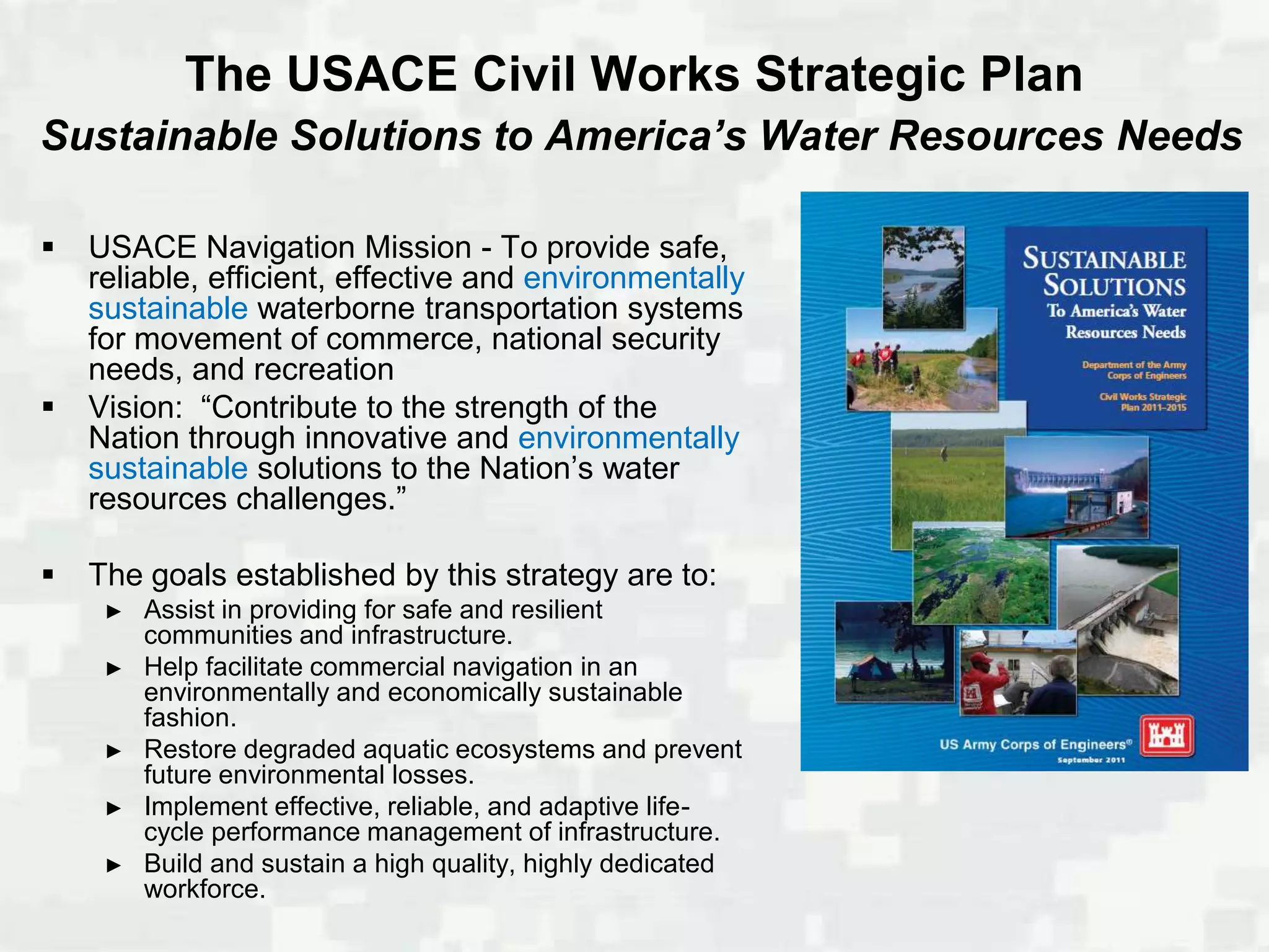 The USACE Civil Works Strategic Plan
Sustainable Solutions to America’s Water Resources Needs

   USACE Navigation Mission - To provide safe,
    reliable, efficient, effective and environmentally
    sustainable waterborne transportation systems
    for movement of commerce, national security
    needs, and recreation
   Vision: “Contribute to the strength of the
    Nation through innovative and environmentally
    sustainable solutions to the Nation’s water
    resources challenges.”

   The goals established by this strategy are to:
     ►   Assist in providing for safe and resilient
         communities and infrastructure.
     ►   Help facilitate commercial navigation in an
         environmentally and economically sustainable
         fashion.
     ►   Restore degraded aquatic ecosystems and prevent
         future environmental losses.
     ►   Implement effective, reliable, and adaptive life-
         cycle performance management of infrastructure.
     ►   Build and sustain a high quality, highly dedicated
         workforce.
 