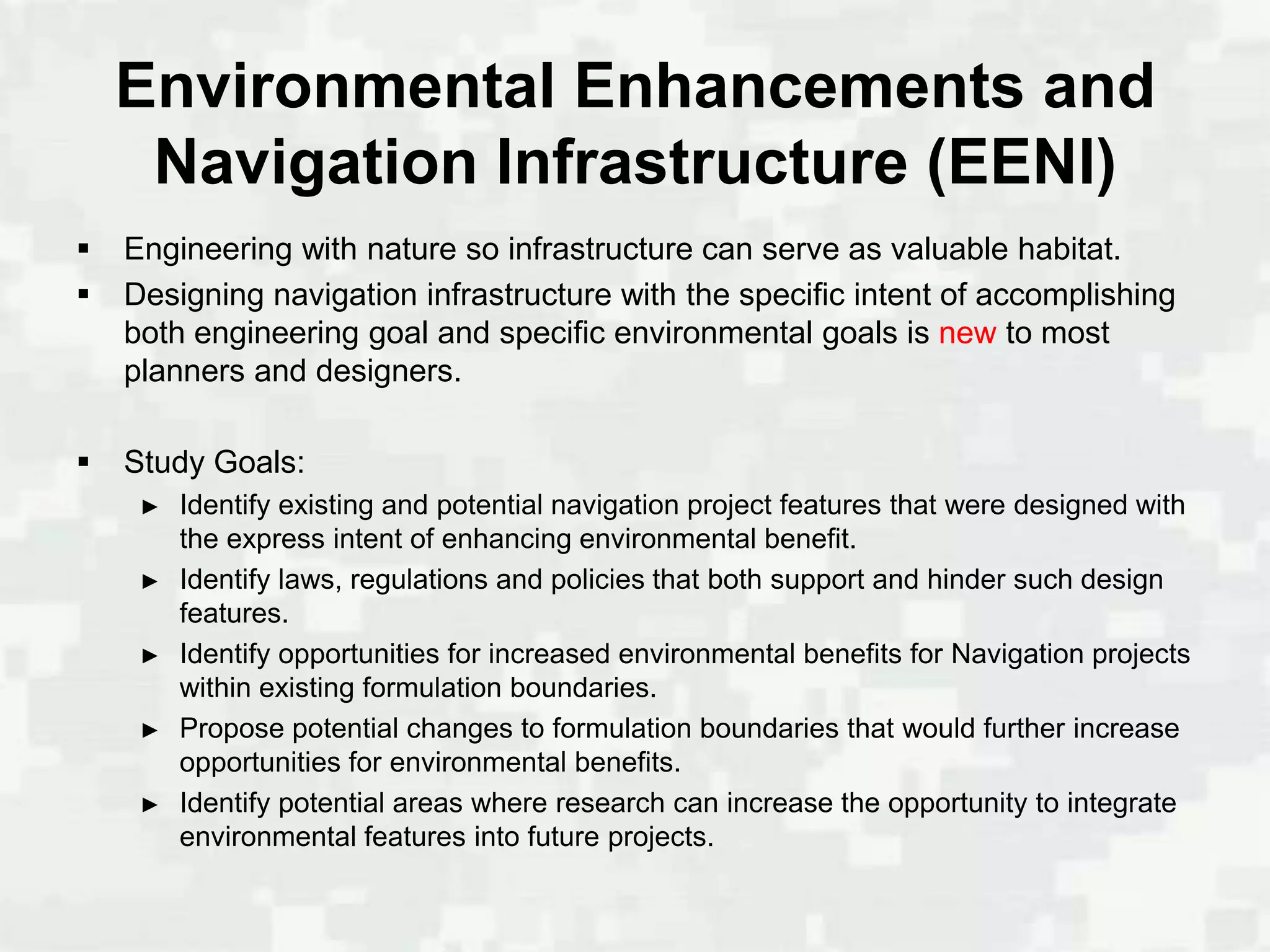Environmental Enhancements and
     Navigation Infrastructure (EENI)
   Engineering with nature so infrastructure can serve as valuable habitat.
   Designing navigation infrastructure with the specific intent of accomplishing
    both engineering goal and specific environmental goals is new to most
    planners and designers.

   Study Goals:
     ►   Identify existing and potential navigation project features that were designed with
         the express intent of enhancing environmental benefit.
     ►   Identify laws, regulations and policies that both support and hinder such design
         features.
     ►   Identify opportunities for increased environmental benefits for Navigation projects
         within existing formulation boundaries.
     ►   Propose potential changes to formulation boundaries that would further increase
         opportunities for environmental benefits.
     ►   Identify potential areas where research can increase the opportunity to integrate
         environmental features into future projects.
 