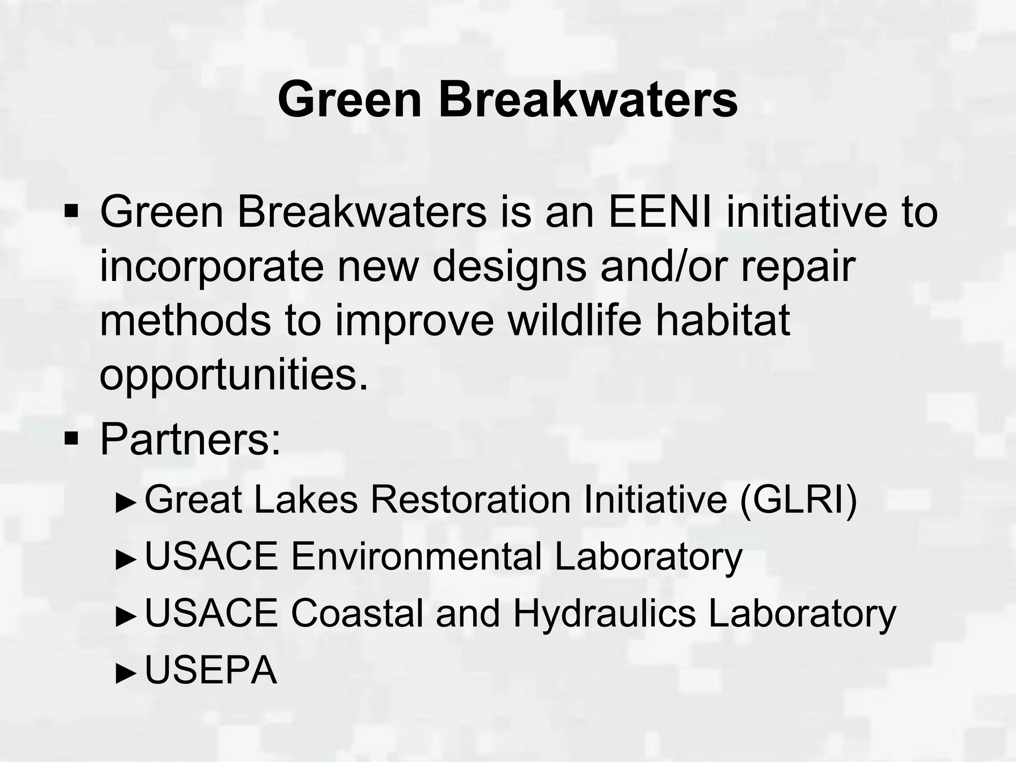 Green Breakwaters

 Green Breakwaters is an EENI initiative to
  incorporate new designs and/or repair
  methods to improve wildlife habitat
  opportunities.
 Partners:
  ► Great
        Lakes Restoration Initiative (GLRI)
  ► USACE Environmental Laboratory
  ► USACE Coastal and Hydraulics Laboratory
  ► USEPA
 
