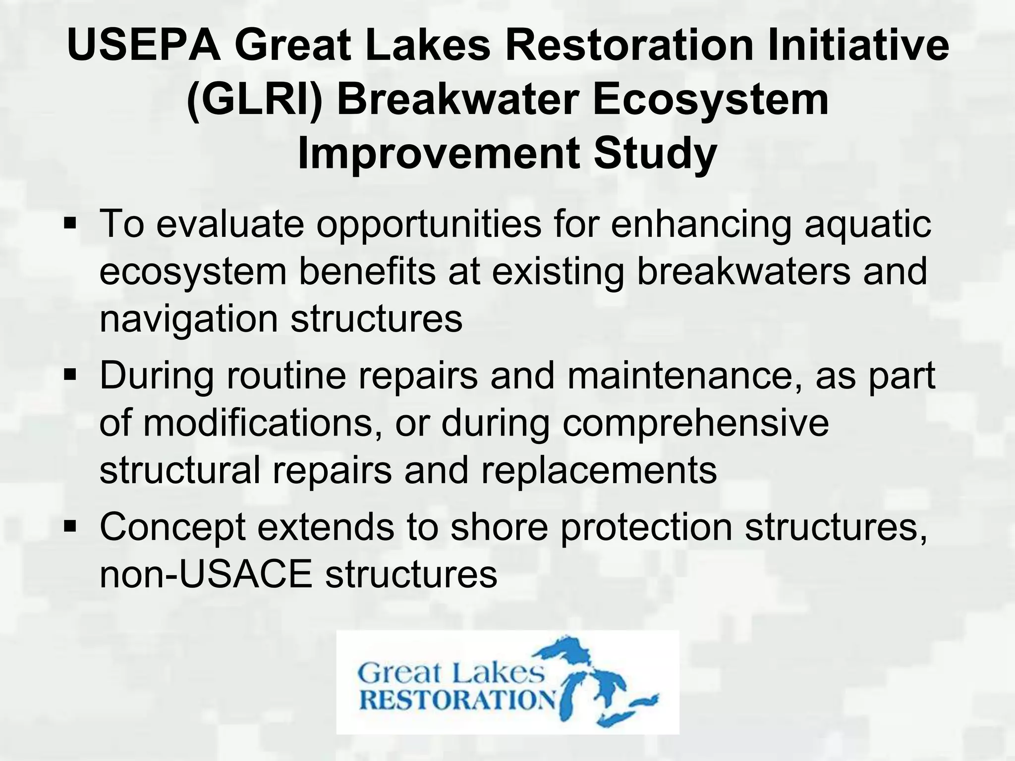 USEPA Great Lakes Restoration Initiative
    (GLRI) Breakwater Ecosystem
        Improvement Study
 To evaluate opportunities for enhancing aquatic
  ecosystem benefits at existing breakwaters and
  navigation structures
 During routine repairs and maintenance, as part
  of modifications, or during comprehensive
  structural repairs and replacements
 Concept extends to shore protection structures,
  non-USACE structures
 