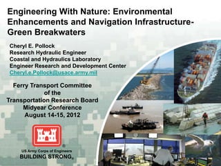 Engineering With Nature: Environmental
Enhancements and Navigation Infrastructure-
Green Breakwaters
Cheryl E. Pollock
Research Hydraulic Engineer
Coastal and Hydraulics Laboratory
Engineer Research and Development Center
Cheryl.e.Pollock@usace.army.mil

  Ferry Transport Committee
             of the
Transportation Research Board
     Midyear Conference
      August 14-15, 2012




    US Army Corps of Engineers
    BUILDING STRONG®
 