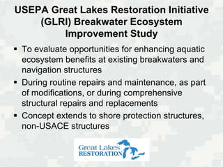 USEPA Great Lakes Restoration Initiative
    (GLRI) Breakwater Ecosystem
        Improvement Study
 To evaluate opportunities for enhancing aquatic
  ecosystem benefits at existing breakwaters and
  navigation structures
 During routine repairs and maintenance, as part
  of modifications, or during comprehensive
  structural repairs and replacements
 Concept extends to shore protection structures,
  non-USACE structures
 
