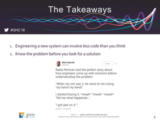 PAGE 8 | GRACE HOPPER CELEBRATION 2018
PRESENTED BY ANITAB.ORG AND THE ASSOCIATION FOR COMPUTING MACHINERY 8
1. Engineering a new system can involve less code than you think
2. Know the problem before you look for a solution
#GHC18
The Takeaways
 