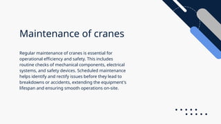 Maintenance of cranes
Regular maintenance of cranes is essential for
operational efficiency and safety. This includes
routine checks of mechanical components, electrical
systems, and safety devices. Scheduled maintenance
helps identify and rectify issues before they lead to
breakdowns or accidents, extending the equipment's
lifespan and ensuring smooth operations on-site.
 