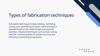 Types of fabrication techniques
Fabrication techniques include welding, machining,
cutting, and assembling processes. Each technique is
selected based on the material type and required
precision. Advanced techniques such as laser cutting
and CNC machining allow for greater accuracy and
efficiency in producing components.
 