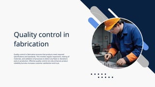 Quality control in
fabrication
Quality control in fabrication ensures that products meet required
specifications and standards. This involves regular inspections, testing of
materials, and validation of processes to detect any flaws or deviations
early in production. Effective quality control not only enhances product
reliability but also increases customer satisfaction and trust.
 