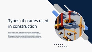 Types of cranes used
in construction
Various types of cranes are employed in construction, including tower
cranes, mobile cranes, and overhead cranes. Tower cranes are fixed to the
ground and provide height for building tall structures. Mobile cranes are
versatile and can be moved easily across construction sites, while overhead
cranes are used for lifting and moving heavy materials within a specific area.
 