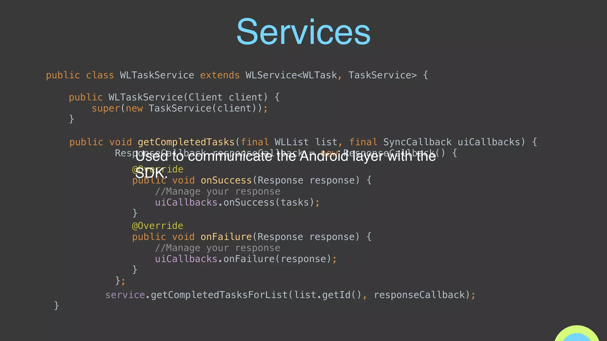 Services
public class WLTaskService extends WLService<WLTask, TaskService> { 
 
public WLTaskService(Client client) { 
super(new TaskService(client)); 
}
public void getCompletedTasks(final WLList list, final SyncCallback uiCallbacks) { 
ResponseCallback responseCallback = new ResponseCallback() { 
 
 
service.getCompletedTasksForList(list.getId(), responseCallback);
}
@Override 
public void onSuccess(Response response) {
//Manage your response 
uiCallbacks.onSuccess(tasks);
}
@Override 
public void onFailure(Response response) { 
//Manage your response 
uiCallbacks.onFailure(response); 
} 
};
Used to communicate the Android layer with the
SDK.
 