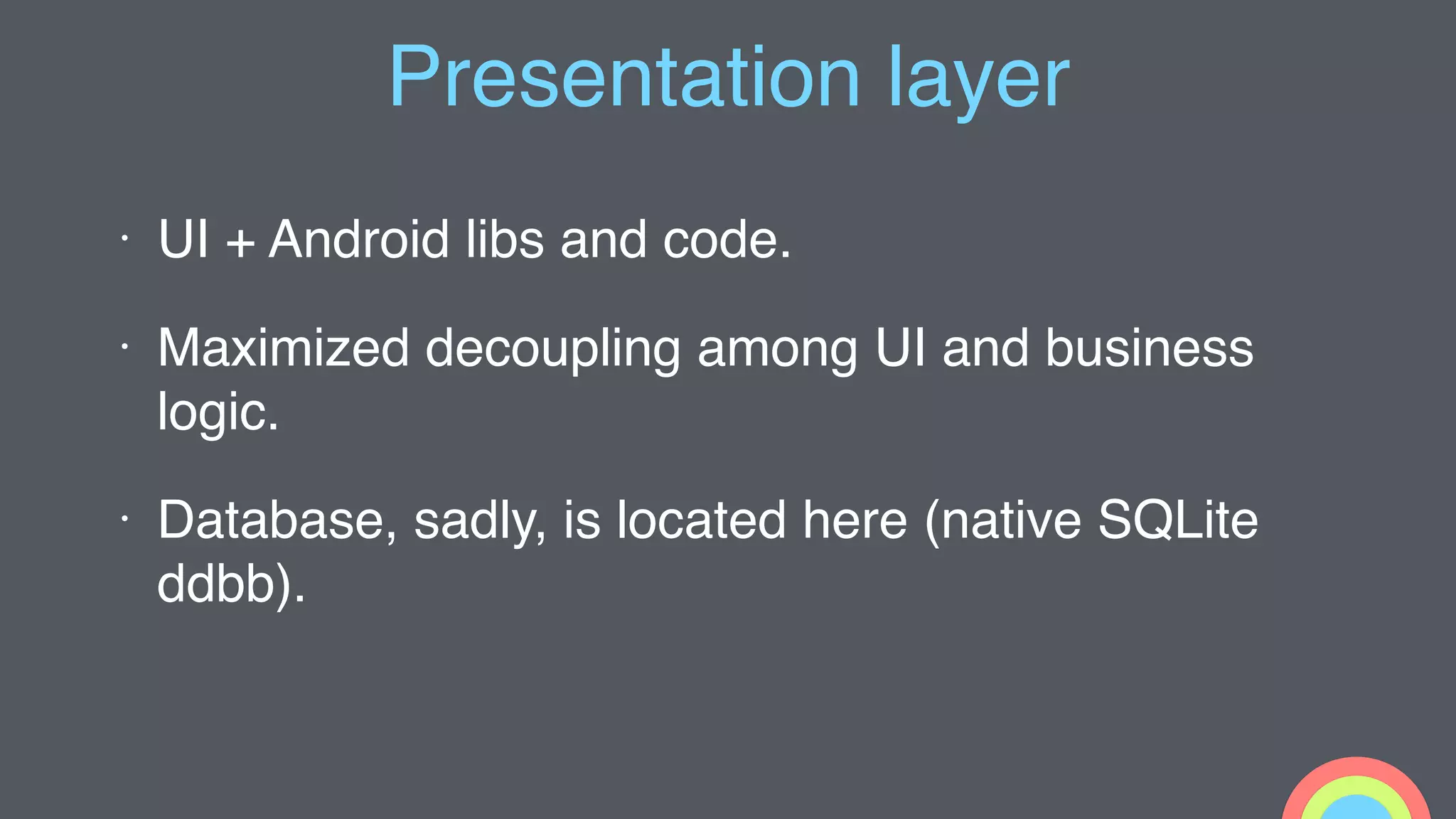 Presentation layer
• UI + Android libs and code.
• Maximized decoupling among UI and business
logic.
• Database, sadly, is located here (native SQLite
ddbb).
 