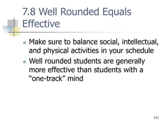 111
7.8 Well Rounded Equals
Effective
 Make sure to balance social, intellectual,
and physical activities in your schedule
 Well rounded students are generally
more effective than students with a
“one-track” mind
 