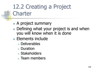 135
12.2 Creating a Project
Charter
 A project summary
 Defining what your project is and when
you will know when it is done
 Elements include
 Deliverables
 Duration
 Stakeholders
 Team members
 