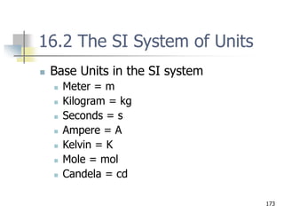 173
16.2 The SI System of Units
 Base Units in the SI system
 Meter = m
 Kilogram = kg
 Seconds = s
 Ampere = A
 Kelvin = K
 Mole = mol
 Candela = cd
 