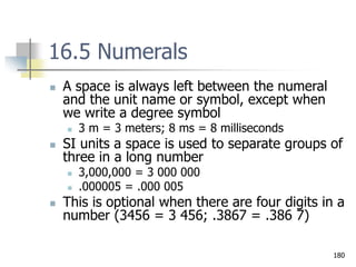 180
16.5 Numerals
 A space is always left between the numeral
and the unit name or symbol, except when
we write a degree symbol
 3 m = 3 meters; 8 ms = 8 milliseconds
 SI units a space is used to separate groups of
three in a long number
 3,000,000 = 3 000 000
 .000005 = .000 005
 This is optional when there are four digits in a
number (3456 = 3 456; .3867 = .386 7)
 