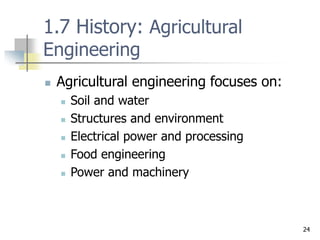 24
1.7 History: Agricultural
Engineering
 Agricultural engineering focuses on:
 Soil and water
 Structures and environment
 Electrical power and processing
 Food engineering
 Power and machinery
 