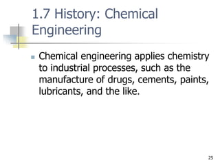 25
1.7 History: Chemical
Engineering
 Chemical engineering applies chemistry
to industrial processes, such as the
manufacture of drugs, cements, paints,
lubricants, and the like.
 