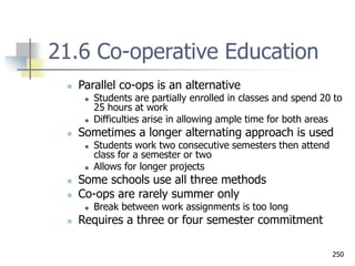 250
21.6 Co-operative Education
 Parallel co-ops is an alternative
 Students are partially enrolled in classes and spend 20 to
25 hours at work
 Difficulties arise in allowing ample time for both areas
 Sometimes a longer alternating approach is used
 Students work two consecutive semesters then attend
class for a semester or two
 Allows for longer projects
 Some schools use all three methods
 Co-ops are rarely summer only
 Break between work assignments is too long
 Requires a three or four semester commitment
 