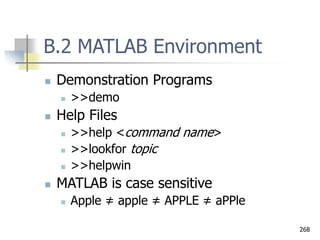 268
B.2 MATLAB Environment
 Demonstration Programs
 >>demo
 Help Files
 >>help <command name>
 >>lookfor topic
 >>helpwin
 MATLAB is case sensitive
 Apple ≠ apple ≠ APPLE ≠ aPPle
 