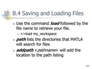 273
B.4 Saving and Loading Files
 Use the command load followed by the
file name to retrieve your file.
 >>load my_workspace
 path lists the directories that MATLA
will search for files
 addpath <pathname> will add the
location to the path listing
 