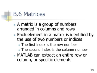 276
B.6 Matrices
 A matrix is a group of numbers
arranged in columns and rows
 Each element in a matrix is identified by
the use of two numbers or indices
 The first index is the row number
 The second index is the column number
 MATLAB can extract an entire row or
column, or specific elements
 