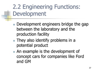 37
2.2 Engineering Functions:
Development
 Development engineers bridge the gap
between the laboratory and the
production facility
 They also identify problems in a
potential product
 An example is the development of
concept cars for companies like Ford
and GM
 