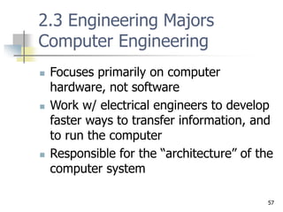 57
2.3 Engineering Majors
Computer Engineering
 Focuses primarily on computer
hardware, not software
 Work w/ electrical engineers to develop
faster ways to transfer information, and
to run the computer
 Responsible for the “architecture” of the
computer system
 