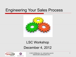 Engineering Your Sales Process




          LSC Workshop
         December 4, 2012
            © 2012 SKMurphy, Inc. (skmurphy.com) &   1
                 SalesQualia (salesqualia.com)
 