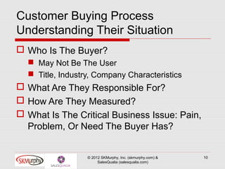 Customer Buying Process
Understanding Their Situation
 Who Is The Buyer?
   May Not Be The User
   Title, Industry, Company Characteristics
 What Are They Responsible For?
 How Are They Measured?
 What Is The Critical Business Issue: Pain,
  Problem, Or Need The Buyer Has?


                  © 2012 SKMurphy, Inc. (skmurphy.com) &   10
                       SalesQualia (salesqualia.com)
 
