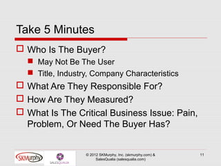 Take 5 Minutes
 Who Is The Buyer?
   May Not Be The User
   Title, Industry, Company Characteristics
 What Are They Responsible For?
 How Are They Measured?
 What Is The Critical Business Issue: Pain,
  Problem, Or Need The Buyer Has?


                  © 2012 SKMurphy, Inc. (skmurphy.com) &   11
                       SalesQualia (salesqualia.com)
 