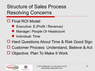 Structure of Sales Process
Resolving Concerns
 Final ROI Model
   Executive: $ (Profit / Revenue)
   Manager: People Or Headcount
   Individual: Time
 Hard Questions About Time & Risk Good Sign
 Customer Process: Understand, Believe & Act
 Objective: Plan To Make It Work


                 © 2012 SKMurphy, Inc. (skmurphy.com) &   18
                      SalesQualia (salesqualia.com)
 